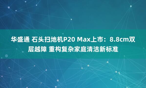 华盛通 石头扫地机P20 Max上市：8.8cm双层越障 重构复杂家庭清洁新标准