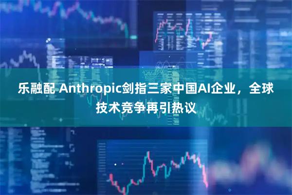 乐融配 Anthropic剑指三家中国AI企业，全球技术竞争再引热议