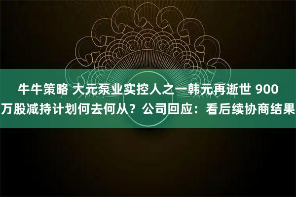 牛牛策略 大元泵业实控人之一韩元再逝世 900万股减持计划何去何从？公司回应：看后续协商结果