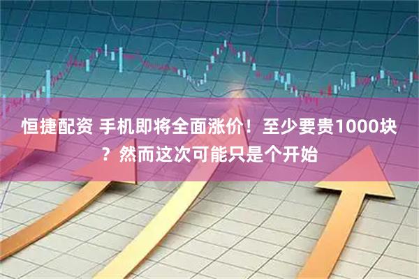 恒捷配资 手机即将全面涨价！至少要贵1000块？然而这次可能只是个开始