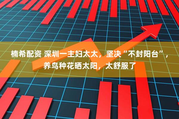 楠希配资 深圳一主妇太太，坚决“不封阳台”，养鸟种花晒太阳，太舒服了