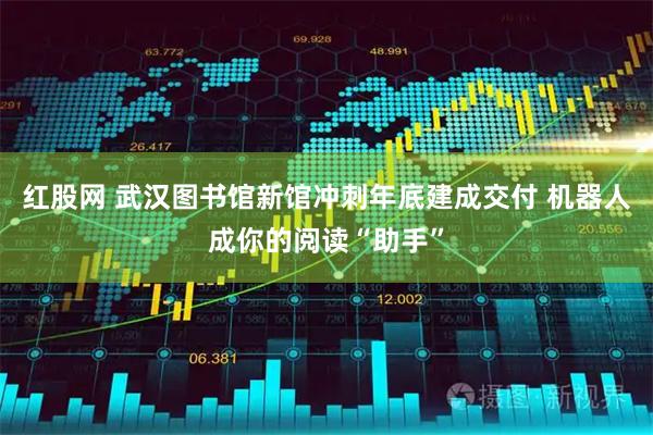 红股网 武汉图书馆新馆冲刺年底建成交付 机器人成你的阅读“助手”