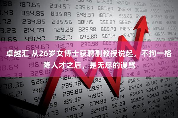 卓越汇 从26岁女博士获聘副教授说起，不拘一格降人才之后，是无尽的谩骂