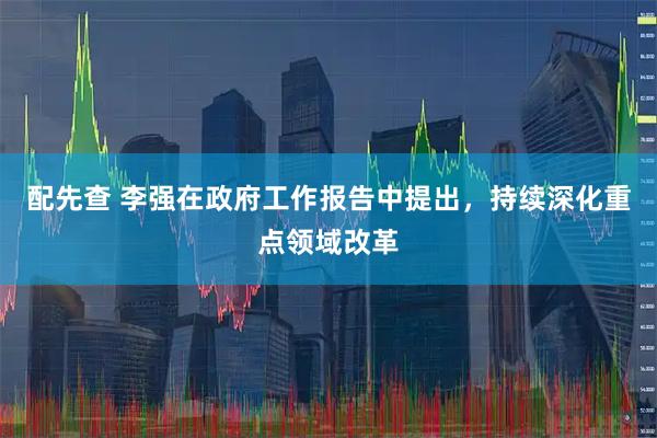 配先查 李强在政府工作报告中提出，持续深化重点领域改革