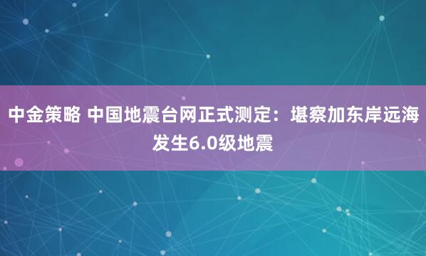 中金策略 中国地震台网正式测定：堪察加东岸远海发生6.0级地震