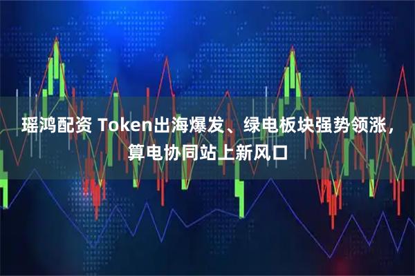 瑶鸿配资 Token出海爆发、绿电板块强势领涨，算电协同站上新风口