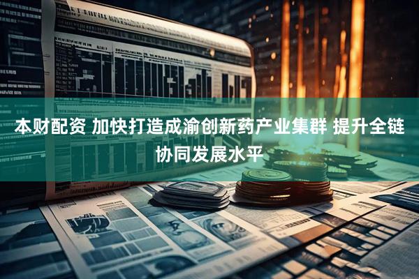 本财配资 加快打造成渝创新药产业集群 提升全链协同发展水平