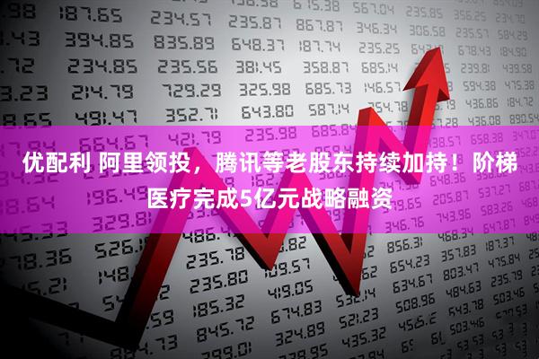 优配利 阿里领投，腾讯等老股东持续加持！阶梯医疗完成5亿元战略融资