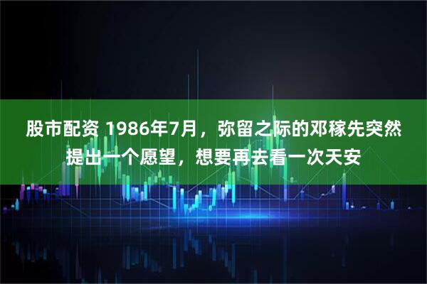 股市配资 1986年7月，弥留之际的邓稼先突然提出一个愿望，想要再去看一次天安