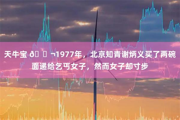 天牛宝 🌬1977年，北京知青谢炳义买了两碗面递给乞丐女子，然而女子却寸步
