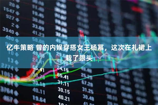 亿牛策略 曾的内娱穿搭女王杨幂，这次在礼裙上栽了跟头