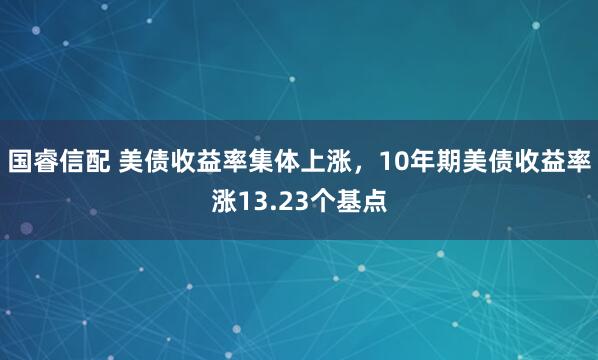 国睿信配 美债收益率集体上涨，10年期美债收益率涨13.23个基点