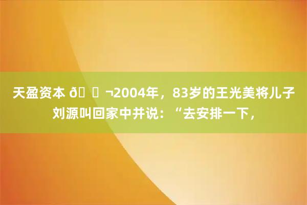 天盈资本 🌬2004年，83岁的王光美将儿子刘源叫回家中并说：“去安排一下，