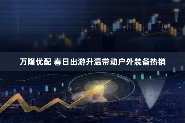 万隆优配 春日出游升温带动户外装备热销