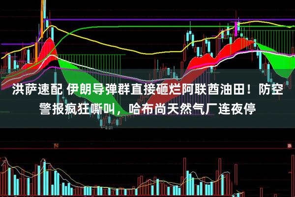 洪萨速配 伊朗导弹群直接砸烂阿联酋油田！防空警报疯狂嘶叫，哈布尚天然气厂连夜停