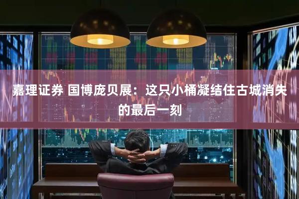 嘉理证券 国博庞贝展：这只小桶凝结住古城消失的最后一刻