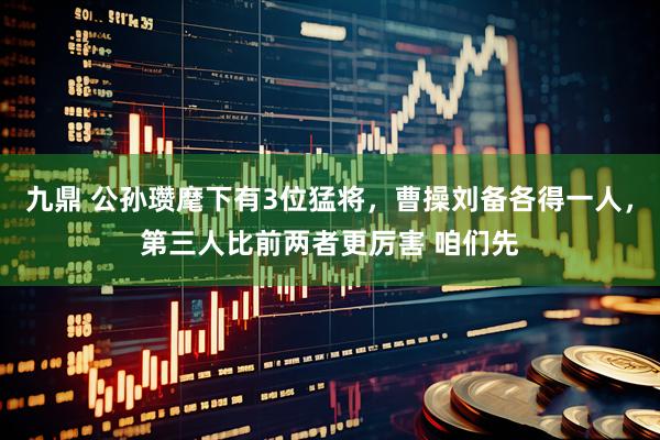 九鼎 公孙瓒麾下有3位猛将，曹操刘备各得一人，第三人比前两者更厉害 咱们先