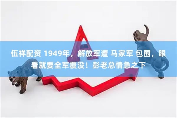 伍祥配资 1949年，解放军遭 马家军 包围，眼看就要全军覆没！彭老总情急之下