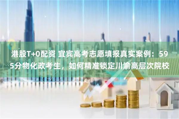 港股T+0配资 宜宾高考志愿填报真实案例：595分物化政考生，如何精准锁定川渝高层次院校
