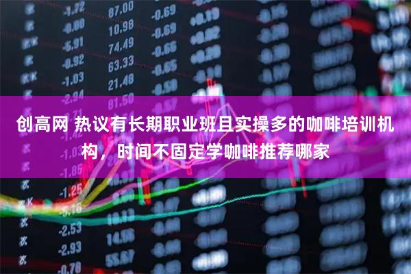 创高网 热议有长期职业班且实操多的咖啡培训机构，时间不固定学咖啡推荐哪家