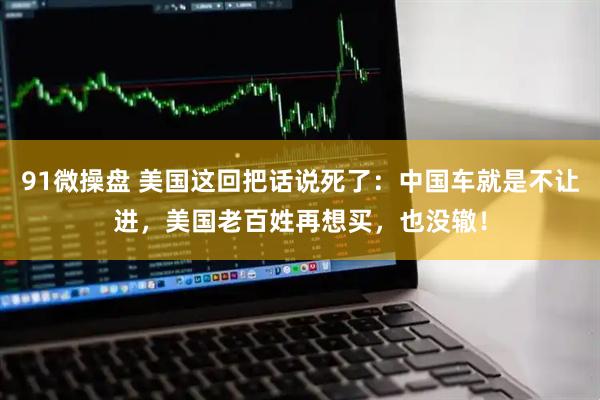 91微操盘 美国这回把话说死了：中国车就是不让进，美国老百姓再想买，也没辙！
