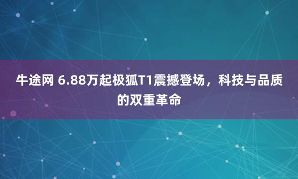 牛途网 6.88万起极狐T1震撼登场，科技与品质的双重革命