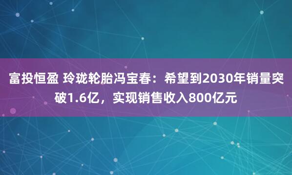 富投恒盈 玲珑轮胎冯宝春：希望到2030年销量突破1.6亿，实现销售收入800亿元