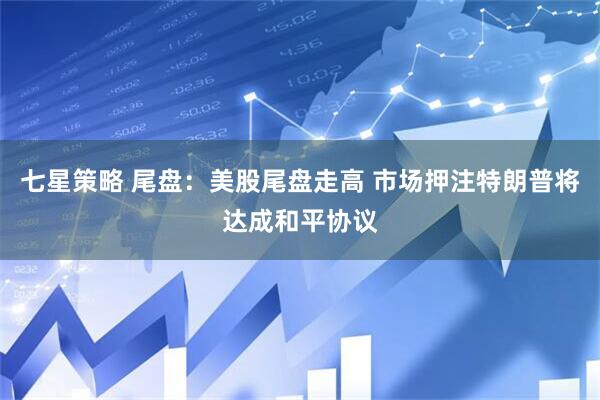 七星策略 尾盘：美股尾盘走高 市场押注特朗普将达成和平协议