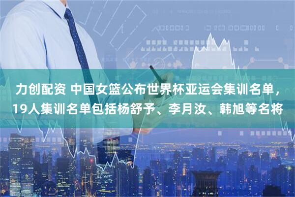 力创配资 中国女篮公布世界杯亚运会集训名单，19人集训名单包括杨舒予、李月汝、韩旭等名将