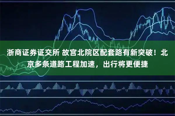 浙商证券证交所 故宫北院区配套路有新突破！北京多条道路工程加速，出行将更便捷