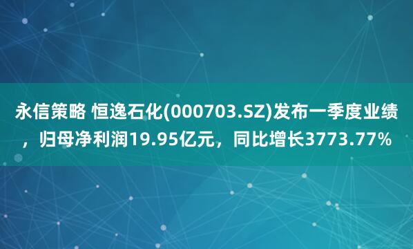 永信策略 恒逸石化(000703.SZ)发布一季度业绩，归母净利润19.95亿元，同比增长3773.77%