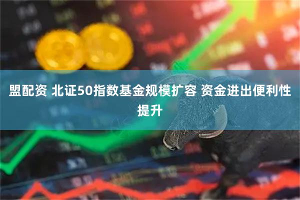 盟配资 北证50指数基金规模扩容 资金进出便利性提升