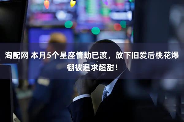 淘配网 本月5个星座情劫已渡，放下旧爱后桃花爆棚被追求超甜！