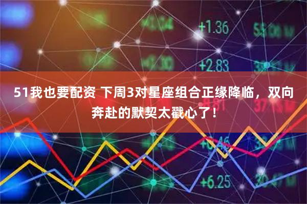 51我也要配资 下周3对星座组合正缘降临，双向奔赴的默契太戳心了！