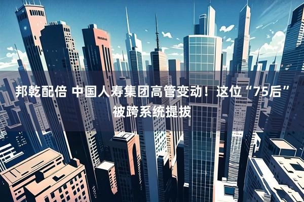 邦乾配倍 中国人寿集团高管变动！这位“75后”被跨系统提拔