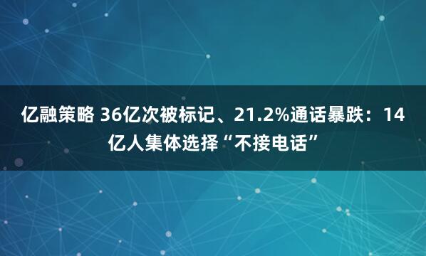 亿融策略 36亿次被标记、21.2%通话暴跌：14亿人集体选择“不接电话”