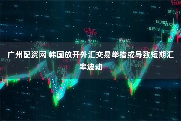 广州配资网 韩国放开外汇交易举措或导致短期汇率波动
