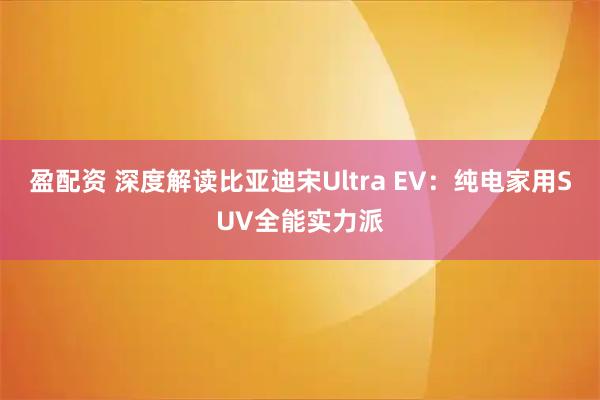盈配资 深度解读比亚迪宋Ultra EV：纯电家用SUV全能实力派