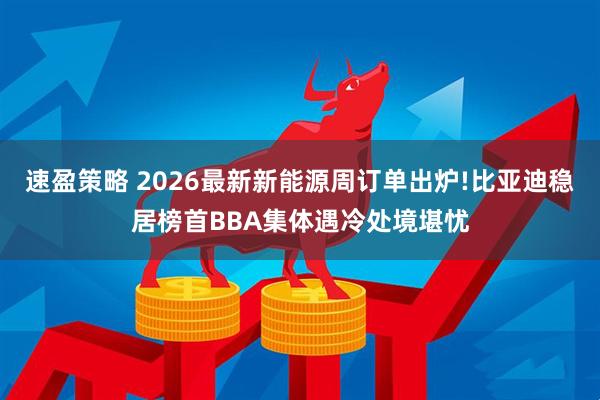 速盈策略 2026最新新能源周订单出炉!比亚迪稳居榜首BBA集体遇冷处境堪忧