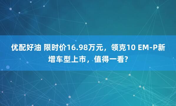 优配好油 限时价16.98万元,领克10 EM-P新增车型上市,值得一看?