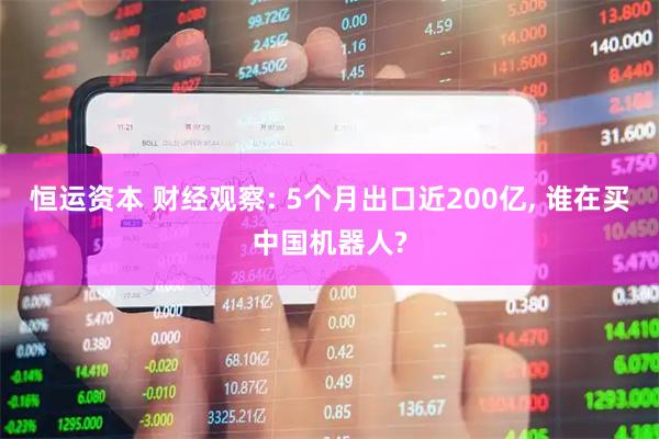 恒运资本 财经观察: 5个月出口近200亿, 谁在买中国机器人?