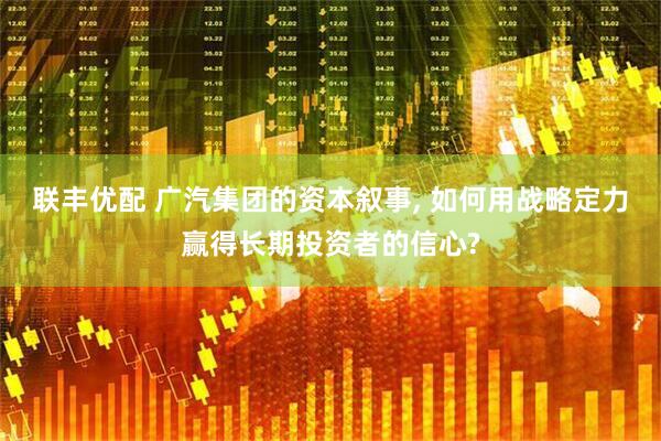 联丰优配 广汽集团的资本叙事, 如何用战略定力赢得长期投资者的信心?