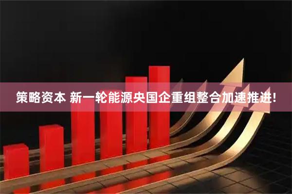 策略资本 新一轮能源央国企重组整合加速推进!