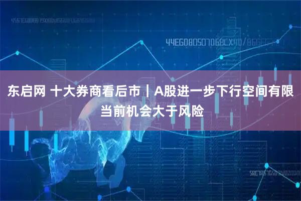 东启网 十大券商看后市｜A股进一步下行空间有限 当前机会大于风险