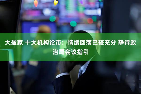 大盈家 十大机构论市：情绪回落已较充分 静待政治局会议指引