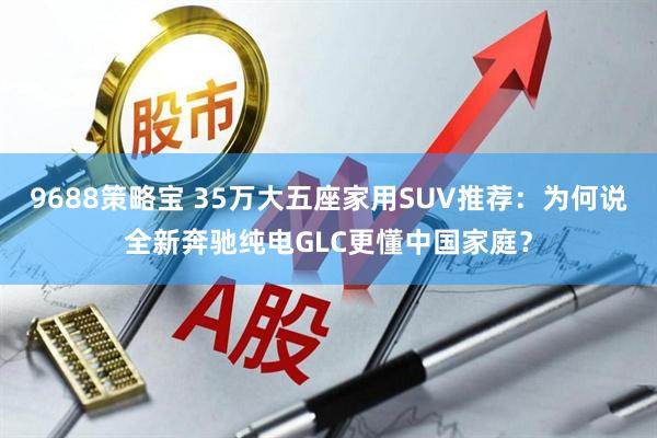9688策略宝 35万大五座家用SUV推荐：为何说全新奔驰纯电GLC更懂中国家庭？