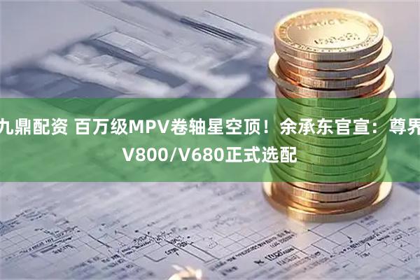 九鼎配资 百万级MPV卷轴星空顶！余承东官宣：尊界V800/V680正式选配